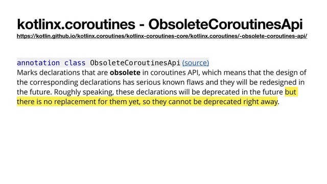 kotlinx.coroutines - ObsoleteCoroutinesApi
https://kotlin.github.io/kotlinx.coroutines/kotlinx-coroutines-core/kotlinx.coroutines/-obsolete-coroutines-api/
annotation class ObsoleteCoroutinesApi (source)
Marks declarations that are obsolete in coroutines API, which means that the design of
the corresponding declarations has serious known ﬂaws and they will be redesigned in
the future. Roughly speaking, these declarations will be deprecated in the future but
there is no replacement for them yet, so they cannot be deprecated right away.
