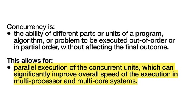 Concurrency is:
• the ability of different parts or units of a program,
algorithm, or problem to be executed out-of-order or
in partial order, without affecting the final outcome.
This allows for:
• parallel execution of the concurrent units, which can
significantly improve overall speed of the execution in
multi-processor and multi-core systems.
