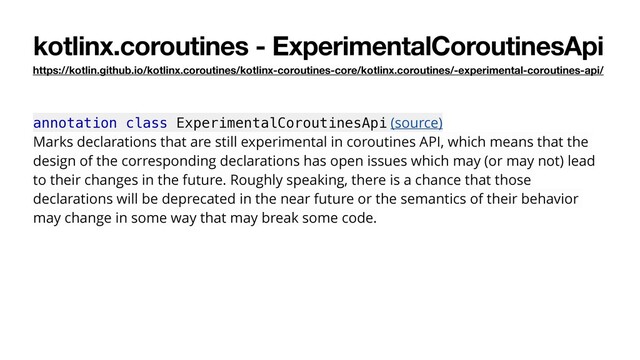 kotlinx.coroutines - ExperimentalCoroutinesApi
https://kotlin.github.io/kotlinx.coroutines/kotlinx-coroutines-core/kotlinx.coroutines/-experimental-coroutines-api/
annotation class ExperimentalCoroutinesApi (source)
Marks declarations that are still experimental in coroutines API, which means that the
design of the corresponding declarations has open issues which may (or may not) lead
to their changes in the future. Roughly speaking, there is a chance that those
declarations will be deprecated in the near future or the semantics of their behavior
may change in some way that may break some code.
