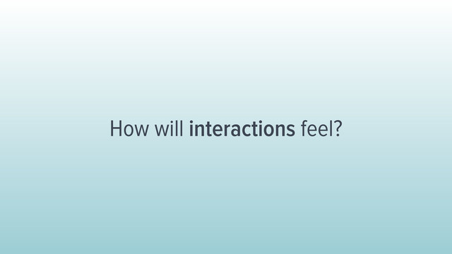 How will interactions feel?
