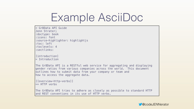 @codeJENNerator
Example AsciiDoc
= Gr8Data API Guide 
Jenn Strater; 
:doctype: book 
:icons: font 
:source-highlighter: highlightjs 
:toc: left 
:toclevels: 4 
:sectlinks: 
 
[introduction] 
= Introduction 
 
The Gr8Data API is a RESTful web service for aggregating and displaying
gender ratios from various companies across the world. This document
outlines how to submit data from your company or team and 
how to access the aggregate data. 
 
[[overview-http-verbs]] 
== HTTP verbs 
 
The Gr8Data API tries to adhere as closely as possible to standard HTTP
and REST conventions in its use of HTTP verbs.
