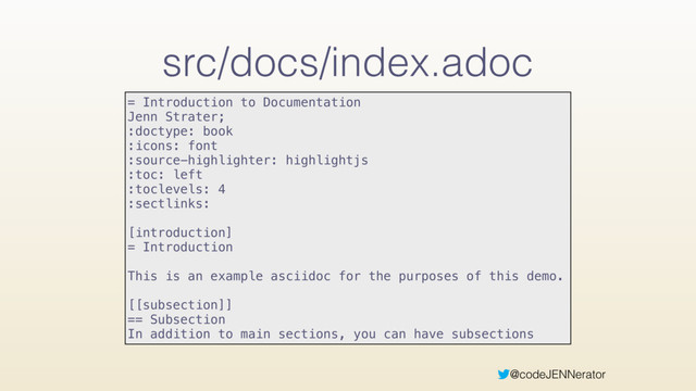 @codeJENNerator
src/docs/index.adoc
= Introduction to Documentation 
Jenn Strater; 
:doctype: book 
:icons: font 
:source-highlighter: highlightjs 
:toc: left 
:toclevels: 4 
:sectlinks: 
 
[introduction] 
= Introduction 
 
This is an example asciidoc for the purposes of this demo.
[[subsection]]
== Subsection
In addition to main sections, you can have subsections
