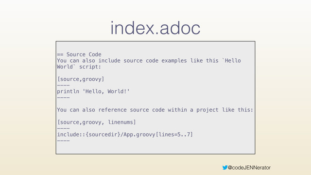 @codeJENNerator
index.adoc
== Source Code
You can also include source code examples like this `Hello
World` script:
[source,groovy]
----
println 'Hello, World!'
----
You can also reference source code within a project like this:
[source,groovy, linenums]
----
include::{sourcedir}/App.groovy[lines=5..7]
----
