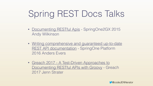 @codeJENNerator
Spring REST Docs Talks
• Documenting RESTful Apis - SpringOne2GX 2015
Andy Wilkinson
• Writing comprehensive and guaranteed up-to-date
REST API documentation - SpringOne Platform
2016 Anders Evers
• Greach 2017 - A Test-Driven Approaches to
Documenting RESTful APIs with Groovy - Greach
2017 Jenn Strater
