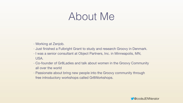@codeJENNerator
About Me
- Working at Zenjob.

- Just ﬁnished a Fulbright Grant to study and research Groovy in Denmark.

- I was a senior consultant at Object Partners, Inc. in Minneapolis, MN,
USA.

- Co-founder of Gr8Ladies and talk about women in the Groovy Community
all over the world

- Passionate about bring new people into the Groovy community through
free introductory workshops called Gr8Workshops.
