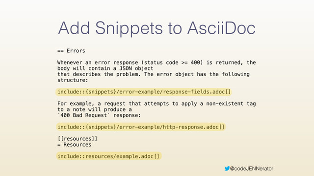 @codeJENNerator
Add Snippets to AsciiDoc
== Errors 
 
Whenever an error response (status code >= 400) is returned, the
body will contain a JSON object 
that describes the problem. The error object has the following
structure: 
 
include::{snippets}/error-example/response-fields.adoc[] 
 
For example, a request that attempts to apply a non-existent tag
to a note will produce a 
`400 Bad Request` response: 
 
include::{snippets}/error-example/http-response.adoc[] 
 
[[resources]] 
= Resources 
 
include::resources/example.adoc[]
