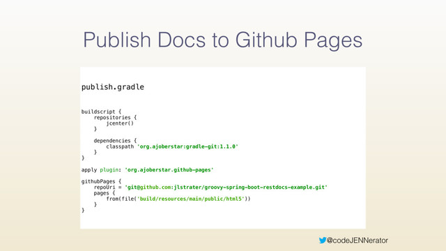@codeJENNerator
Publish Docs to Github Pages
publish.gradle
buildscript { 
repositories { 
jcenter() 
} 
 
dependencies { 
classpath 'org.ajoberstar:gradle-git:1.1.0' 
} 
} 
 
apply plugin: 'org.ajoberstar.github-pages' 
 
githubPages { 
repoUri = 'git@github.com:jlstrater/groovy-spring-boot-restdocs-example.git' 
pages { 
from(file('build/resources/main/public/html5'))
} 
}
