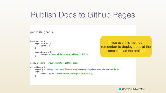 @codeJENNerator
Publish Docs to Github Pages
publish.gradle
buildscript { 
repositories { 
jcenter() 
} 
 
dependencies { 
classpath 'org.ajoberstar:gradle-git:1.1.0' 
} 
} 
 
apply plugin: 'org.ajoberstar.github-pages' 
 
githubPages { 
repoUri = 'git@github.com:jlstrater/groovy-spring-boot-restdocs-example.git' 
pages { 
from(file('build/resources/main/public/html5'))
} 
}
If you use this method,
remember to deploy docs at the
same time as the project!
