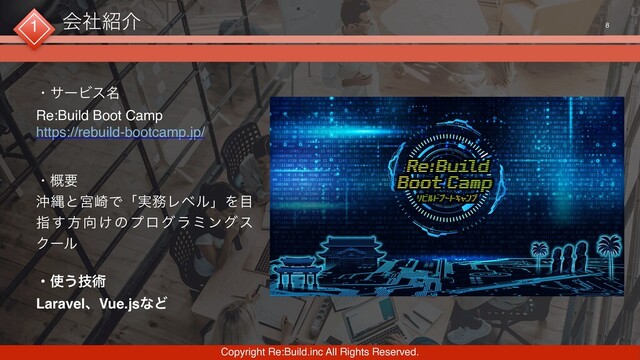 Copyright Re:Build.inc All Rights Reserved.
8
ɾαʔϏε໊
Re:Build Boot Camp 
https://rebuild-bootcamp.jp/ 
 
ɾ֓ཁ
ԭೄͱٶ࡚Ͱʮ࣮຿ϨϕϧʯΛ໨
ࢦ͢ํ޲͚ͷϓϩάϥϛϯάε
Ϋʔϧ
ɾ࢖͏ٕज़
LaravelɺVue.jsͳͲ
1 ձࣾ঺հ
