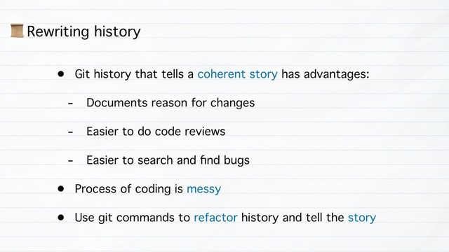 • Git history that tells a coherent story has advantages:
- Documents reason for changes
- Easier to do code reviews
- Easier to search and ﬁnd bugs
• Process of coding is messy
• Use git commands to refactor history and tell the story
1 Rewriting history
