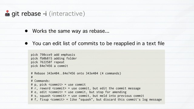3 git rebase -i (interactive)
• Works the same way as rebase...
• You can edit list of commits to be reapplied in a text ﬁle
pick 790cce9 add emphasis
pick fb0b815 adding folder
pick 762258f repeat
pick 84e7456 a commit
# Rebase 343e404..84e7456 onto 343e404 (4 commands)
#
# Commands:
# p, pick  = use commit
# r, reword  = use commit, but edit the commit message
# e, edit  = use commit, but stop for amending
# s, squash  = use commit, but meld into previous commit
# f, fixup  = like "squash", but discard this commit's log message
