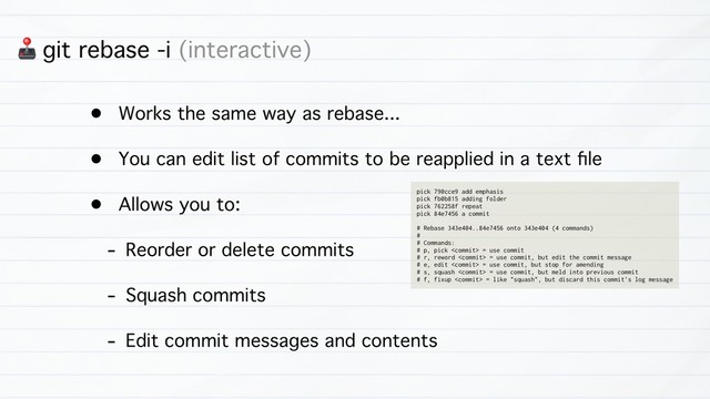 3 git rebase -i (interactive)
• Works the same way as rebase...
• You can edit list of commits to be reapplied in a text ﬁle
• Allows you to:
- Reorder or delete commits
- Squash commits
- Edit commit messages and contents
pick 790cce9 add emphasis
pick fb0b815 adding folder
pick 762258f repeat
pick 84e7456 a commit
# Rebase 343e404..84e7456 onto 343e404 (4 commands)
#
# Commands:
# p, pick  = use commit
# r, reword  = use commit, but edit the commit message
# e, edit  = use commit, but stop for amending
# s, squash  = use commit, but meld into previous commit
# f, fixup  = like "squash", but discard this commit's log message
