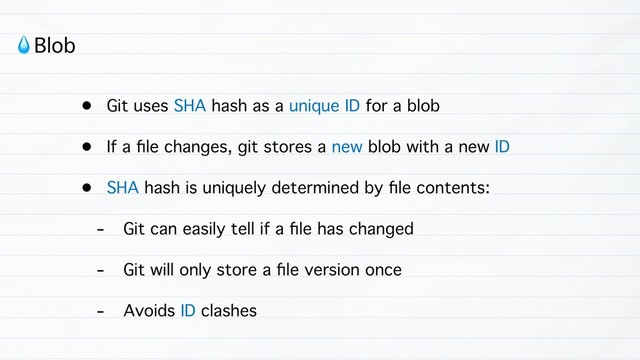 • Git uses SHA hash as a unique ID for a blob
• If a ﬁle changes, git stores a new blob with a new ID
• SHA hash is uniquely determined by ﬁle contents:
- Git can easily tell if a ﬁle has changed
- Git will only store a ﬁle version once
- Avoids ID clashes
!Blob

