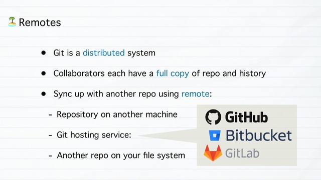 • Git is a distributed system
• Collaborators each have a full copy of repo and history
• Sync up with another repo using remote:
- Repository on another machine
- Git hosting service:
- Another repo on your ﬁle system
) Remotes
