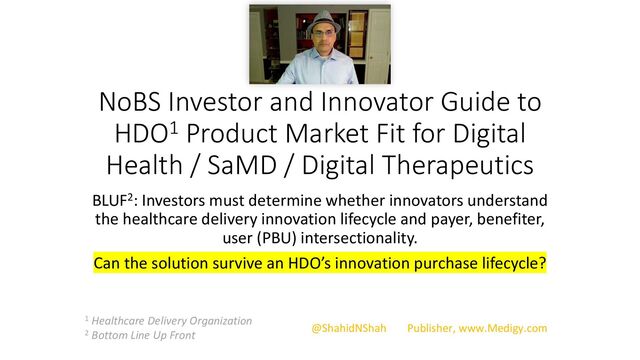 NoBS Investor and Innovator Guide to
HDO1 Product Market Fit for Digital
Health / SaMD / Digital Therapeutics
BLUF2: Investors must determine whether innovators understand
the healthcare delivery innovation lifecycle and payer, benefiter,
user (PBU) intersectionality.
Can the solution survive an HDO’s innovation purchase lifecycle?
1 Healthcare Delivery Organization
2 Bottom Line Up Front
@ShahidNShah Publisher, www.Medigy.com
