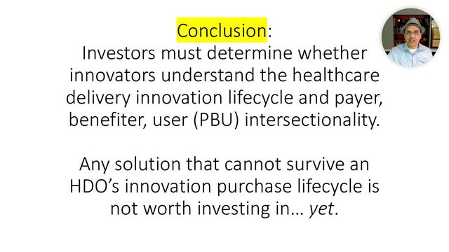 Conclusion:
Investors must determine whether
innovators understand the healthcare
delivery innovation lifecycle and payer,
benefiter, user (PBU) intersectionality.
Any solution that cannot survive an
HDO’s innovation purchase lifecycle is
not worth investing in… yet.

