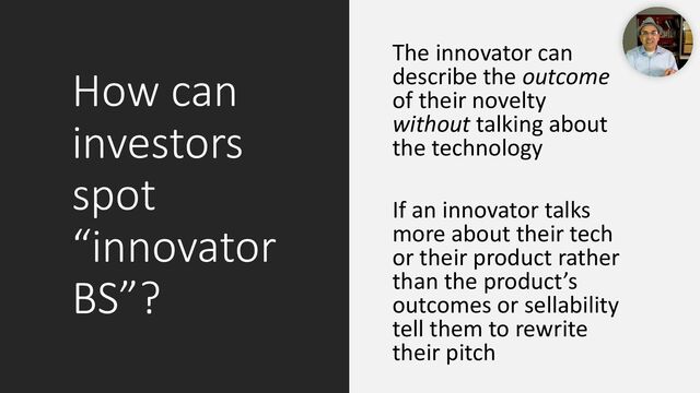 How can
investors
spot
“innovator
BS”?
The innovator can
describe the outcome
of their novelty
without talking about
the technology
If an innovator talks
more about their tech
or their product rather
than the product’s
outcomes or sellability
tell them to rewrite
their pitch

