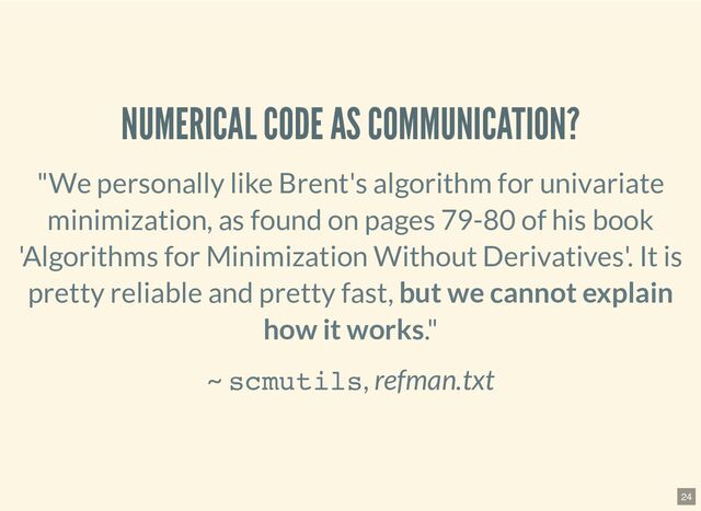 NUMERICAL CODE AS COMMUNICATION?
"We personally like Brent's algorithm for univariate
minimization,
as found on pages 79-80 of his book
'Algorithms for Minimization
Without Derivatives'. It is
pretty reliable and pretty fast,
but we cannot explain
how it works."
~ scmutils, refman.txt
24
