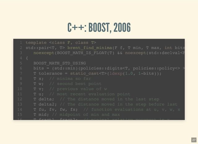 C++: BOOST, 2006
template 
1
std::pair brent_find_minima(F f, T min, T max, int bits
2
noexcept(BOOST_MATH_IS_FLOAT(T) && noexcept(std::declval >
6
T tolerance = static_cast(ldexp(1.0, 1-bits));
7
T x; // minima so far
8
T w; // second best point
9
T v; // previous value of w
10
T u; // most recent evaluation point
11
T delta; // The distance moved in the last step
12
T delta2; // The distance moved in the step before last
13
T fu, fv, fw, fx; // function evaluations at u, v, w, x
14
T mid; // midpoint of min and max
15
T fract1 fract2; // minimal relative movement in x
16
27
