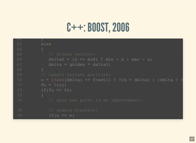 C++: BOOST, 2006
template 
1
std::pair brent_find_minima(F f, T min, T max, int bits
2
noexcept(BOOST_MATH_IS_FLOAT(T) && noexcept(std::declval >
6
T tolerance = static_cast(ldexp(1.0, 1-bits));
7
T x; // minima so far
8
T w; // second best point
9
T v; // previous value of w
10
T u; // most recent evaluation point
11
T delta; // The distance moved in the last step
12
T delta2; // The distance moved in the step before last
13
T fu, fv, fw, fx; // function evaluations at u, v, w, x
14
T mid; // midpoint of min and max
15
T fract1 fract2; // minimal relative movement in x
16
}
62
else
63
{
64
// golden section:
65
delta2 = (x >= mid) ? min - x : max - x;
66
delta = golden * delta2;
67
}
68
// update current position:
69
u = (fabs(delta) >= fract1) ? T(x + delta) : (delta > 0
70
fu = f(u);
71
if(fu <= fx)
72
{
73
// good new point is an improvement!
74
// update brackets:
75
if(u >= x)
76
i
77
27
