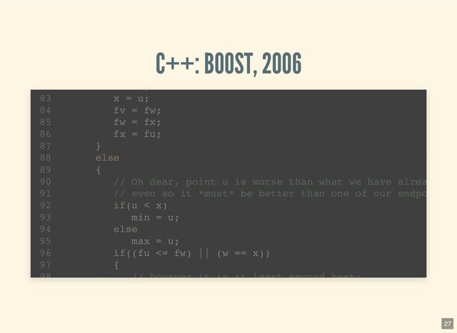 C++: BOOST, 2006
template 
1
std::pair brent_find_minima(F f, T min, T max, int bits
2
noexcept(BOOST_MATH_IS_FLOAT(T) && noexcept(std::declval >
6
T tolerance = static_cast(ldexp(1.0, 1-bits));
7
T x; // minima so far
8
T w; // second best point
9
T v; // previous value of w
10
T u; // most recent evaluation point
11
T delta; // The distance moved in the last step
12
T delta2; // The distance moved in the step before last
13
T fu, fv, fw, fx; // function evaluations at u, v, w, x
14
T mid; // midpoint of min and max
15
T fract1 fract2; // minimal relative movement in x
16
template 
1
std::pair brent_find_minima(F f, T min, T max, int bits
2
noexcept(BOOST_MATH_IS_FLOAT(T) && noexcept(std::declval >
6
T tolerance = static_cast(ldexp(1.0, 1-bits));
7
T x; // minima so far
8
T w; // second best point
9
T v; // previous value of w
10
T u; // most recent evaluation point
11
T delta; // The distance moved in the last step
12
T delta2; // The distance moved in the step before last
13
T fu, fv, fw, fx; // function evaluations at u, v, w, x
14
T mid; // midpoint of min and max
15
T fract1 fract2; // minimal relative movement in x
16
;
x = u;
83
fv = fw;
84
fw = fx;
85
fx = fu;
86
}
87
else
88
{
89
// Oh dear, point u is worse than what we have alrea
90
// even so it *must* be better than one of our endpo
91
if(u < x)
92
min = u;
93
else
94
max = u;
95
if((fu <= fw) || (w == x))
96
{
97
// however it is at least second best:
98
27
