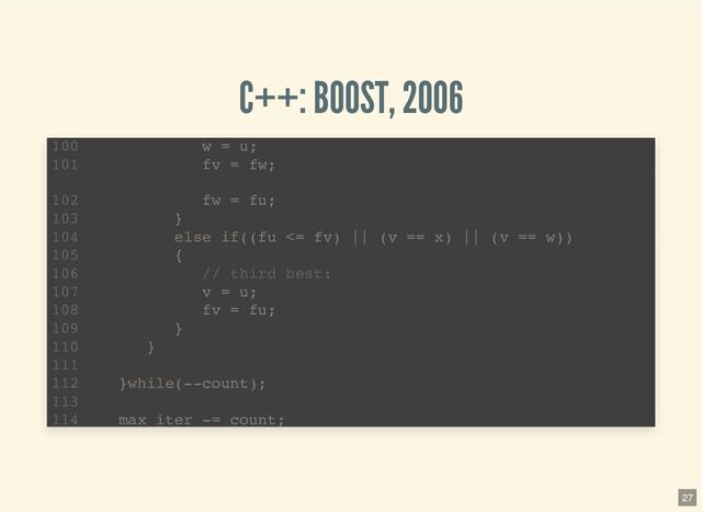 C++: BOOST, 2006
template 
1
std::pair brent_find_minima(F f, T min, T max, int bits
2
noexcept(BOOST_MATH_IS_FLOAT(T) && noexcept(std::declval >
6
T tolerance = static_cast(ldexp(1.0, 1-bits));
7
T x; // minima so far
8
T w; // second best point
9
T v; // previous value of w
10
T u; // most recent evaluation point
11
T delta; // The distance moved in the last step
12
T delta2; // The distance moved in the step before last
13
T fu, fv, fw, fx; // function evaluations at u, v, w, x
14
T mid; // midpoint of min and max
15
T fract1 fract2; // minimal relative movement in x
16
template 
1
std::pair brent_find_minima(F f, T min, T max, int bits
2
noexcept(BOOST_MATH_IS_FLOAT(T) && noexcept(std::declval >
6
T tolerance = static_cast(ldexp(1.0, 1-bits));
7
T x; // minima so far
8
T w; // second best point
9
T v; // previous value of w
10
T u; // most recent evaluation point
11
T delta; // The distance moved in the last step
12
T delta2; // The distance moved in the step before last
13
T fu, fv, fw, fx; // function evaluations at u, v, w, x
14
T mid; // midpoint of min and max
15
T fract1 fract2; // minimal relative movement in x
16
template 
1
std::pair brent_find_minima(F f, T min, T max, int bits
2
noexcept(BOOST_MATH_IS_FLOAT(T) && noexcept(std::declval >
6
T tolerance = static_cast(ldexp(1.0, 1-bits));
7
T x; // minima so far
8
T w; // second best point
9
T v; // previous value of w
10
T u; // most recent evaluation point
11
T delta; // The distance moved in the last step
12
T delta2; // The distance moved in the step before last
13
T fu, fv, fw, fx; // function evaluations at u, v, w, x
14
T mid; // midpoint of min and max
15
T fract1 fract2; // minimal relative movement in x
16
w = u;
100
fv = fw;
101
fw = fu;
102
}
103
else if((fu <= fv) || (v == x) || (v == w))
104
{
105
// third best:
106
v = u;
107
fv = fu;
108
}
109
}
110
111
}while(--count);
112
113
max iter -= count;
114
27
