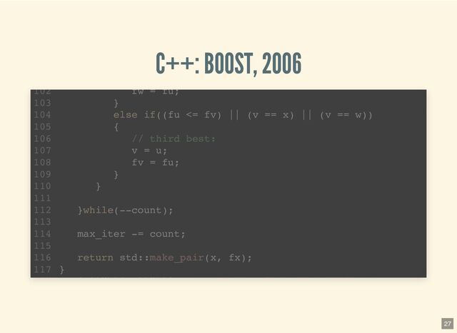 C++: BOOST, 2006
template 
1
std::pair brent_find_minima(F f, T min, T max, int bits
2
noexcept(BOOST_MATH_IS_FLOAT(T) && noexcept(std::declval >
6
T tolerance = static_cast(ldexp(1.0, 1-bits));
7
T x; // minima so far
8
T w; // second best point
9
T v; // previous value of w
10
T u; // most recent evaluation point
11
T delta; // The distance moved in the last step
12
T delta2; // The distance moved in the step before last
13
T fu, fv, fw, fx; // function evaluations at u, v, w, x
14
T mid; // midpoint of min and max
15
T fract1 fract2; // minimal relative movement in x
16
template 
1
std::pair brent_find_minima(F f, T min, T max, int bits
2
noexcept(BOOST_MATH_IS_FLOAT(T) && noexcept(std::declval >
6
T tolerance = static_cast(ldexp(1.0, 1-bits));
7
T x; // minima so far
8
T w; // second best point
9
T v; // previous value of w
10
T u; // most recent evaluation point
11
T delta; // The distance moved in the last step
12
T delta2; // The distance moved in the step before last
13
T fu, fv, fw, fx; // function evaluations at u, v, w, x
14
T mid; // midpoint of min and max
15
T fract1 fract2; // minimal relative movement in x
16
template 
1
std::pair brent_find_minima(F f, T min, T max, int bits
2
noexcept(BOOST_MATH_IS_FLOAT(T) && noexcept(std::declval >
6
T tolerance = static_cast(ldexp(1.0, 1-bits));
7
T x; // minima so far
8
T w; // second best point
9
T v; // previous value of w
10
T u; // most recent evaluation point
11
T delta; // The distance moved in the last step
12
T delta2; // The distance moved in the step before last
13
T fu, fv, fw, fx; // function evaluations at u, v, w, x
14
T mid; // midpoint of min and max
15
T fract1 fract2; // minimal relative movement in x
16
template 
1
std::pair brent_find_minima(F f, T min, T max, int bits
2
noexcept(BOOST_MATH_IS_FLOAT(T) && noexcept(std::declval >
6
T tolerance = static_cast(ldexp(1.0, 1-bits));
7
T x; // minima so far
8
T w; // second best point
9
T v; // previous value of w
10
T u; // most recent evaluation point
11
T delta; // The distance moved in the last step
12
T delta2; // The distance moved in the step before last
13
T fu, fv, fw, fx; // function evaluations at u, v, w, x
14
T mid; // midpoint of min and max
15
T fract1 fract2; // minimal relative movement in x
16
fw = fu;
102
}
103
else if((fu <= fv) || (v == x) || (v == w))
104
{
105
// third best:
106
v = u;
107
fv = fu;
108
}
109
}
110
111
}while(--count);
112
113
max_iter -= count;
114
115
return std::make_pair(x, fx);
116
}
117
27
