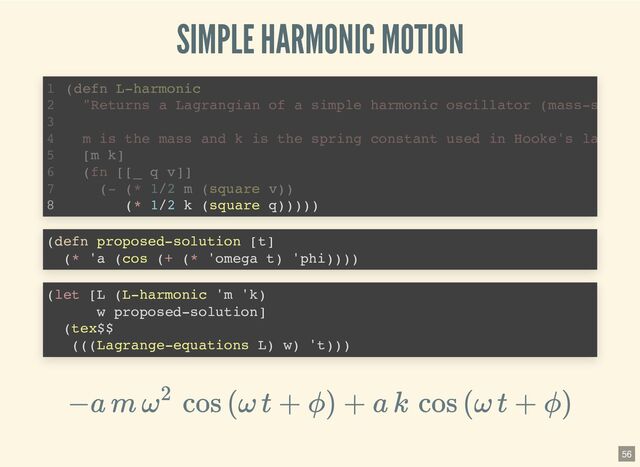 SIMPLE HARMONIC MOTION
(- (* 1/2 m (square v))
(defn L-harmonic
1
"Returns a Lagrangian of a simple harmonic oscillator (mass-s
2
3
m is the mass and k is the spring constant used in Hooke's la
4
[m k]
5
(fn [[_ q v]]
6
7
(* 1/2 k (square q)))))
8 (* 1/2 k (square q)))))
(defn L-harmonic
1
"Returns a Lagrangian of a simple harmonic oscillator (mass-s
2
3
m is the mass and k is the spring constant used in Hooke's la
4
[m k]
5
(fn [[_ q v]]
6
(- (* 1/2 m (square v))
7
8
(defn proposed-solution [t]

(* 'a (cos (+ (* 'omega t) 'phi))))

(let [L (L-harmonic 'm 'k)

w proposed-solution]

(tex$$

(((Lagrange-equations L) w) 't)))

−a m ω
2
cos (ω t + ϕ) + a k cos (ω t + ϕ)
56

