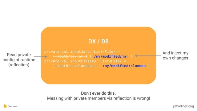 @CodingDoug
DX / D8
private val inputJars: List =
[ /path/to/jar ] [ /my/modified/jar ]
private val inputClasses: List =
[ /path/to/classes ] [ /my/modified/classes ]
Don’t ever do this.
Messing with private members via reflection is wrong!
And inject my
own changes
Read private
config at runtime
(reflection)
