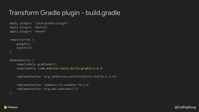 @CodingDoug
Transform Gradle plugin - build.gradle
apply plugin: 'java-gradle-plugin'
apply plugin: 'kotlin'
apply plugin: 'maven'
repositories {
google()
jcenter()
}
dependencies {
compileOnly gradleApi()
compileOnly 'com.android.tools.build:gradle:3.4.2'
implementation 'org.jetbrains.kotlin:kotlin-stdlib:1.3.41'
implementation 'commons-io:commons-io:2.6'
implementation ‘org.ow2.asm:asm:7.1'
}
