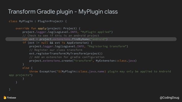 @CodingDoug
Transform Gradle plugin - MyPlugin class
class MyPlugin : Plugin {
override fun apply(project: Project) {
project.logger.log(LogLevel.INFO, "MyPlugin applied")
// Check to see if this is an android project
val ext = project.extensions.findByName("android")
if (ext != null && ext is AppExtension) {
project.logger.log(LogLevel.INFO, "Registering transform")
// Register our class transform
ext.registerTransform(MyTransform(project))
// Add an extension for gradle configuration
project.extensions.create("transform", MyExtension::class.java)
}
else {
throw Exception("${MyPlugin::class.java.name} plugin may only be applied to Android
app projects")
}
}
}
