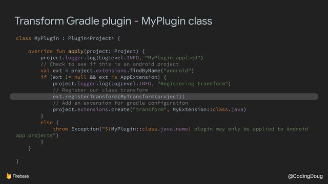 @CodingDoug
Transform Gradle plugin - MyPlugin class
class MyPlugin : Plugin {
override fun apply(project: Project) {
project.logger.log(LogLevel.INFO, "MyPlugin applied")
// Check to see if this is an android project
val ext = project.extensions.findByName("android")
if (ext != null && ext is AppExtension) {
project.logger.log(LogLevel.INFO, "Registering transform")
// Register our class transform
ext.registerTransform(MyTransform(project))
// Add an extension for gradle configuration
project.extensions.create("transform", MyExtension::class.java)
}
else {
throw Exception("${MyPlugin::class.java.name} plugin may only be applied to Android
app projects")
}
}
}
