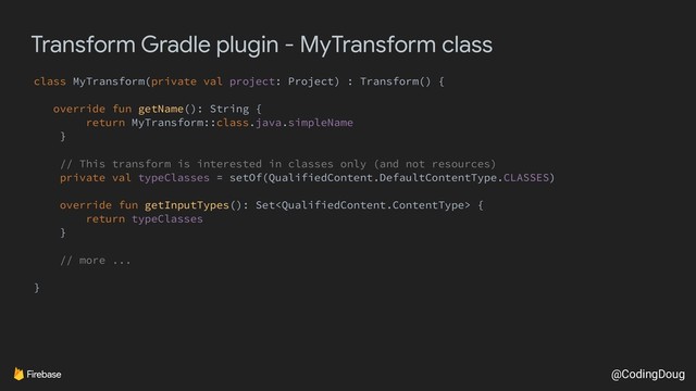 @CodingDoug
Transform Gradle plugin - MyTransform class
class MyTransform(private val project: Project) : Transform() {
override fun getName(): String {
return MyTransform::class.java.simpleName
}
// This transform is interested in classes only (and not resources)
private val typeClasses = setOf(QualifiedContent.DefaultContentType.CLASSES)
override fun getInputTypes(): Set {
return typeClasses
}
// more ...
}
