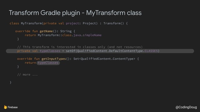 @CodingDoug
Transform Gradle plugin - MyTransform class
class MyTransform(private val project: Project) : Transform() {
override fun getName(): String {
return MyTransform::class.java.simpleName
}
// This transform is interested in classes only (and not resources)
private val typeClasses = setOf(QualifiedContent.DefaultContentType.CLASSES)
override fun getInputTypes(): Set {
return typeClasses
}
// more ...
}
