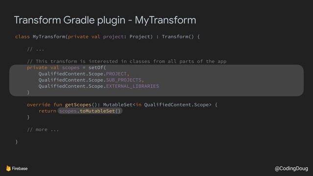 @CodingDoug
Transform Gradle plugin - MyTransform
class MyTransform(private val project: Project) : Transform() {
// ...
// This transform is interested in classes from all parts of the app
private val scopes = setOf(
QualifiedContent.Scope.PROJECT,
QualifiedContent.Scope.SUB_PROJECTS,
QualifiedContent.Scope.EXTERNAL_LIBRARIES
)
override fun getScopes(): MutableSet {
return scopes.toMutableSet()
}
// more ...
}
