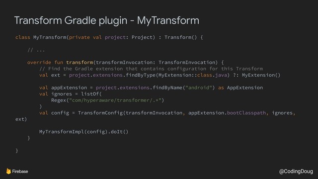 @CodingDoug
Transform Gradle plugin - MyTransform
class MyTransform(private val project: Project) : Transform() {
// ...
override fun transform(transformInvocation: TransformInvocation) {
// Find the Gradle extension that contains configuration for this Transform
val ext = project.extensions.findByType(MyExtension::class.java) ?: MyExtension()
val appExtension = project.extensions.findByName("android") as AppExtension
val ignores = listOf(
Regex("com/hyperaware/transformer/.*")
)
val config = TransformConfig(transformInvocation, appExtension.bootClasspath, ignores,
ext)
MyTransformImpl(config).doIt()
}
}
