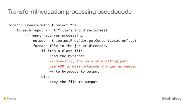 @CodingDoug
TransformInvocation processing pseudocode
foreach TransformInput object “ti”
foreach input in “ti” (jars and directories)
if input requires processing
output = ti.outputProvider.getContentLocation(...)
foreach file in the jar or directory
if it’s a class file
read the bytecode
// honestly, the only interesting part
use ASM to make bytecode changes as needed
write bytecode to output
else
copy the file to output
