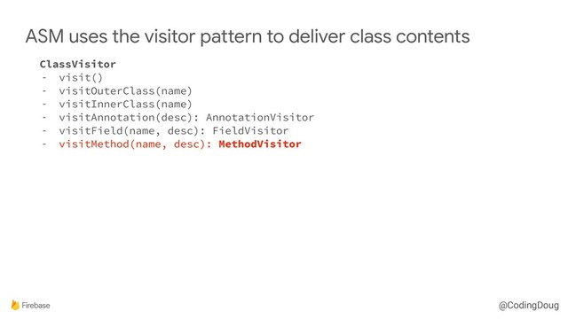 @CodingDoug
ClassVisitor
- visit()
- visitOuterClass(name)
- visitInnerClass(name)
- visitAnnotation(desc): AnnotationVisitor
- visitField(name, desc): FieldVisitor
- visitMethod(name, desc): MethodVisitor
ASM uses the visitor pattern to deliver class contents
