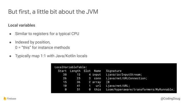 @CodingDoug
But first, a little bit about the JVM
Local variables
● Similar to registers for a typical CPU
● Indexed by position, 
0 = “this” for instance methods
● Typically map 1:1 with Java/Kotlin locals
LocalVariableTable:
Start Length Slot Name Signature
38 13 4 input Ljava/io/InputStream;
26 25 3 conn Ljava/net/URLConnection;
15 36 2 array [B
10 41 1 url Ljava/net/URL;
0 51 0 this Lcom/hyperaware/transformers/MyRunnable;
