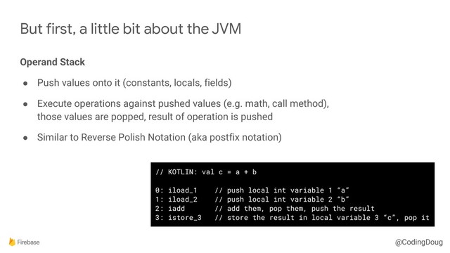 @CodingDoug
But first, a little bit about the JVM
Operand Stack
● Push values onto it (constants, locals, fields)
● Execute operations against pushed values (e.g. math, call method), 
those values are popped, result of operation is pushed
● Similar to Reverse Polish Notation (aka postfix notation)
// KOTLIN: val c = a + b
0: iload_1 // push local int variable 1 “a”
1: iload_2 // push local int variable 2 “b”
2: iadd // add them, pop them, push the result
3: istore_3 // store the result in local variable 3 “c”, pop it
