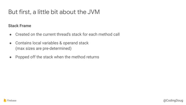 @CodingDoug
But first, a little bit about the JVM
Stack Frame
● Created on the current thread’s stack for each method call
● Contains local variables & operand stack 
(max sizes are pre-determined)
● Popped off the stack when the method returns
