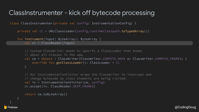 @CodingDoug
ClassInstrumenter - kick off bytecode processing
class ClassInstrumenter(private val config: InstrumentationConfig) {
private val cl = URLClassLoader(config.runtimeClasspath.toTypedArray())
fun instrument(input: ByteArray): ByteArray {
val cr = ClassReader(input)
// Custom ClassWriter needs to specify a ClassLoader that knows
// about all classes in the app.
val cw = object : ClassWriter(ClassWriter.COMPUTE_MAXS or ClassWriter.COMPUTE_FRAMES) {
override fun getClassLoader(): ClassLoader = cl
}
// Our InstrumentationVisitor wraps the ClassWriter to intercept and
// change bytecode as class elements are being visited.
val iv = InstrumentationVisitor(cw, config)
cr.accept(iv, ClassReader.SKIP_FRAMES)
return cw.toByteArray()
}
}
