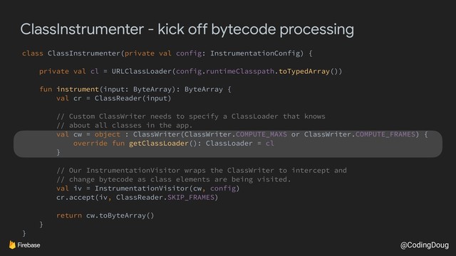 @CodingDoug
ClassInstrumenter - kick off bytecode processing
class ClassInstrumenter(private val config: InstrumentationConfig) {
private val cl = URLClassLoader(config.runtimeClasspath.toTypedArray())
fun instrument(input: ByteArray): ByteArray {
val cr = ClassReader(input)
// Custom ClassWriter needs to specify a ClassLoader that knows
// about all classes in the app.
val cw = object : ClassWriter(ClassWriter.COMPUTE_MAXS or ClassWriter.COMPUTE_FRAMES) {
override fun getClassLoader(): ClassLoader = cl
}
// Our InstrumentationVisitor wraps the ClassWriter to intercept and
// change bytecode as class elements are being visited.
val iv = InstrumentationVisitor(cw, config)
cr.accept(iv, ClassReader.SKIP_FRAMES)
return cw.toByteArray()
}
}
