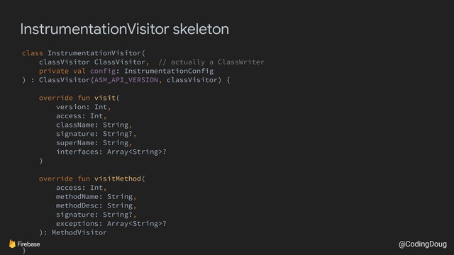 @CodingDoug
InstrumentationVisitor skeleton
class InstrumentationVisitor(
classVisitor ClassVisitor, // actually a ClassWriter
private val config: InstrumentationConfig
) : ClassVisitor(ASM_API_VERSION, classVisitor) {
override fun visit(
version: Int,
access: Int,
className: String,
signature: String?,
superName: String,
interfaces: Array?
)
override fun visitMethod(
access: Int,
methodName: String,
methodDesc: String,
signature: String?,
exceptions: Array?
): MethodVisitor
}
