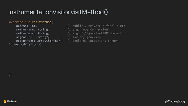 @CodingDoug
InstrumentationVisitor.visitMethod()
override fun visitMethod(
access: Int, // public / private / final / etc
methodName: String, // e.g. "openConnection"
methodDesc: String, // e.g. "()Ljava/net/URLConnection;
signature: String?, // for any generics
exceptions: Array? // declared exceptions thrown
): MethodVisitor {
}
