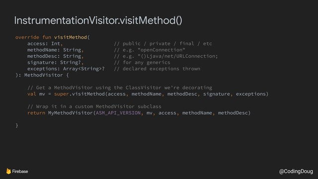 @CodingDoug
InstrumentationVisitor.visitMethod()
override fun visitMethod(
access: Int, // public / private / final / etc
methodName: String, // e.g. "openConnection"
methodDesc: String, // e.g. "()Ljava/net/URLConnection;
signature: String?, // for any generics
exceptions: Array? // declared exceptions thrown
): MethodVisitor {
// Get a MethodVisitor using the ClassVisitor we’re decorating
val mv = super.visitMethod(access, methodName, methodDesc, signature, exceptions)
// Wrap it in a custom MethodVisitor subclass
return MyMethodVisitor(ASM_API_VERSION, mv, access, methodName, methodDesc)
}
