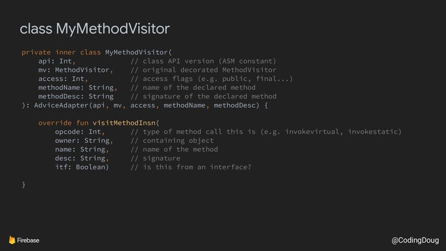 @CodingDoug
class MyMethodVisitor
private inner class MyMethodVisitor(
api: Int, // class API version (ASM constant)
mv: MethodVisitor, // original decorated MethodVisitor
access: Int, // access flags (e.g. public, final...)
methodName: String, // name of the declared method
methodDesc: String // signature of the declared method
): AdviceAdapter(api, mv, access, methodName, methodDesc) {
override fun visitMethodInsn(
opcode: Int, // type of method call this is (e.g. invokevirtual, invokestatic)
owner: String, // containing object
name: String, // name of the method
desc: String, // signature
itf: Boolean) // is this from an interface?
}
