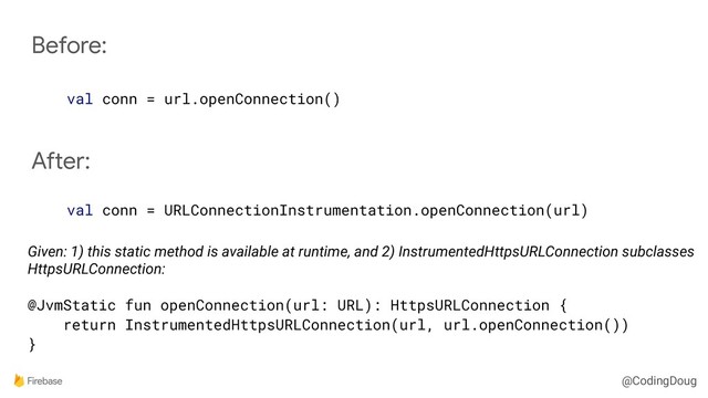 @CodingDoug
Before:
val conn = url.openConnection()
After:
val conn = URLConnectionInstrumentation.openConnection(url)
Given: 1) this static method is available at runtime, and 2) InstrumentedHttpsURLConnection subclasses
HttpsURLConnection:
@JvmStatic fun openConnection(url: URL): HttpsURLConnection {
return InstrumentedHttpsURLConnection(url, url.openConnection())
}
