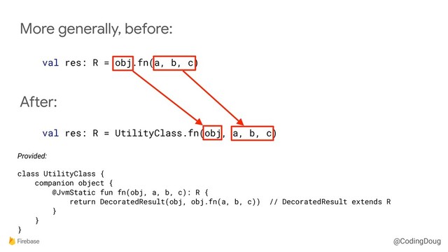 @CodingDoug
More generally, before:
val res: R = obj.fn(a, b, c)
After:
val res: R = UtilityClass.fn(obj, a, b, c)
Provided:
class UtilityClass {
companion object {
@JvmStatic fun fn(obj, a, b, c): R {
return DecoratedResult(obj, obj.fn(a, b, c)) // DecoratedResult extends R
}
}
}
