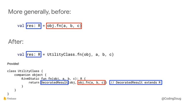 @CodingDoug
More generally, before:
val res: R = obj.fn(a, b, c)
After:
val res: R = UtilityClass.fn(obj, a, b, c)
Provided:
class UtilityClass {
companion object {
@JvmStatic fun fn(obj, a, b, c): R {
return DecoratedResult(obj, obj.fn(a, b, c)) // DecoratedResult extends R
}
}
}
